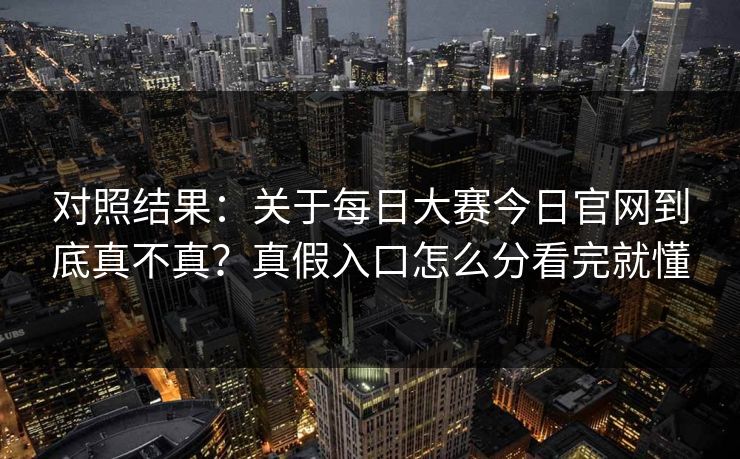 对照结果：关于每日大赛今日官网到底真不真？真假入口怎么分看完就懂