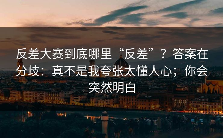 反差大赛到底哪里“反差”？答案在分歧：真不是我夸张太懂人心；你会突然明白