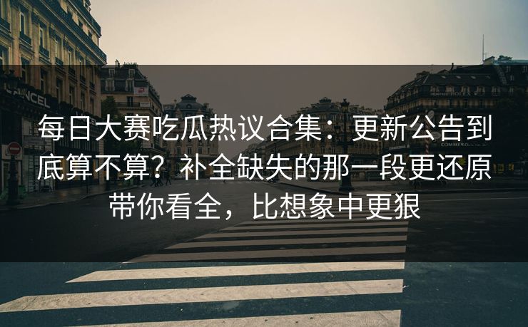 每日大赛吃瓜热议合集:更新公告到底算不算?补全缺失的那一段更还原带你看全,比想象中更狠 每日大赛吃瓜热议合集:更新公告到底算不算?补全缺失的那一段更还原带你看全,比想象中更狠
