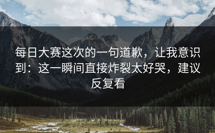 每日大赛这次的一句道歉，让我意识到：这一瞬间直接炸裂太好哭，建议反复看