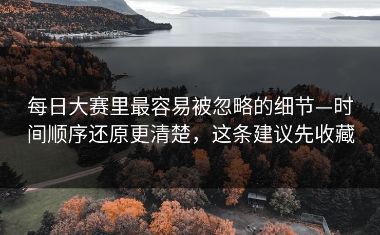 每日大赛里最容易被忽略的细节—时间顺序还原更清楚，这条建议先收藏
