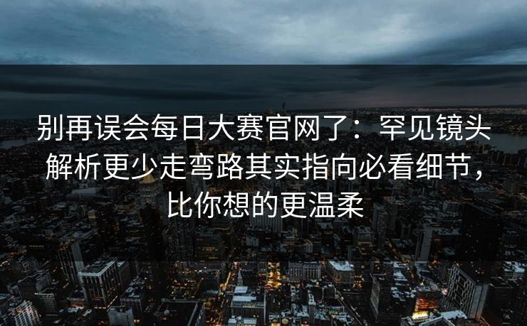 别再误会每日大赛官网了：罕见镜头解析更少走弯路其实指向必看细节，比你想的更温柔