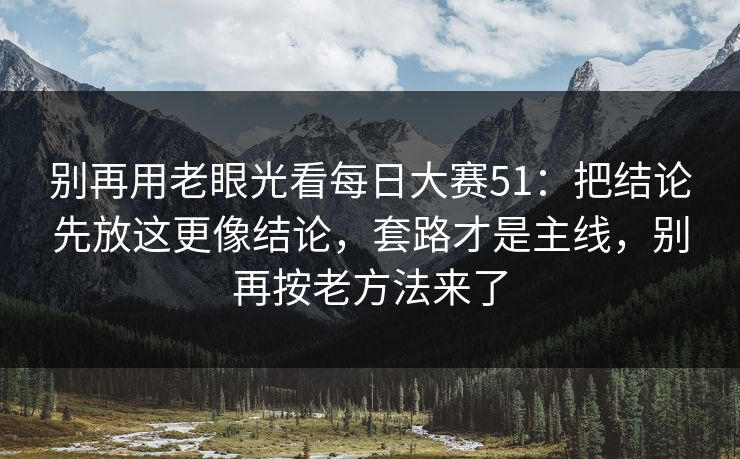 别再用老眼光看每日大赛51：把结论先放这更像结论，套路才是主线，别再按老方法来了