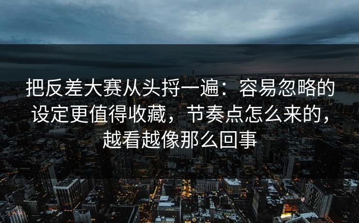 把反差大赛从头捋一遍：容易忽略的设定更值得收藏，节奏点怎么来的，越看越像那么回事