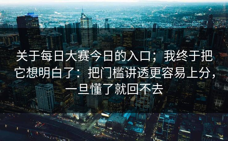 关于每日大赛今日的入口；我终于把它想明白了：把门槛讲透更容易上分，一旦懂了就回不去