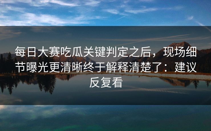 每日大赛吃瓜关键判定之后，现场细节曝光更清晰终于解释清楚了：建议反复看