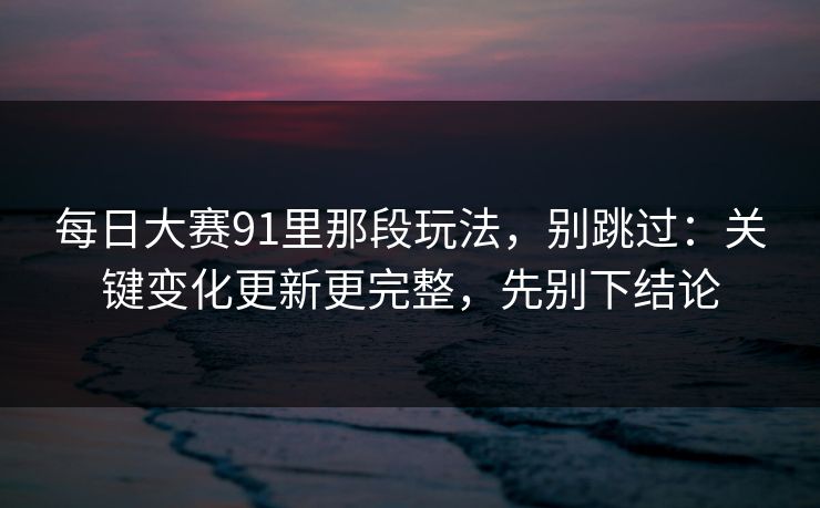 每日大赛91里那段玩法,别跳过:关键变化更新更完整,先别下结论 每日大赛91里那段玩法,别跳过:关键变化更新更完整,先别下结论