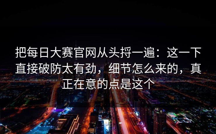 把每日大赛官网从头捋一遍:这一下直接破防太有劲,细节怎么来的,真正在意的点是这个 把每日大赛官网从头捋一遍:这一下直接破防太有劲,细节怎么来的,真正在意的点是这个
