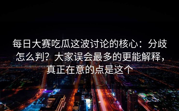 每日大赛吃瓜这波讨论的核心：分歧怎么判？大家误会最多的更能解释，真正在意的点是这个