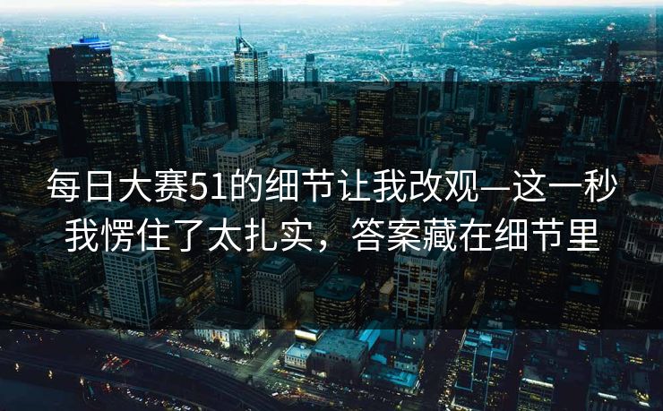 每日大赛51的细节让我改观—这一秒我愣住了太扎实，答案藏在细节里