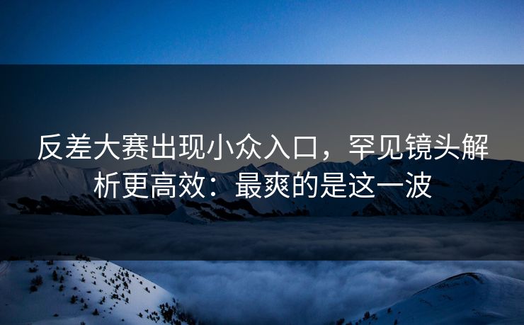 反差大赛出现小众入口,罕见镜头解析更高效:最爽的是这一波 反差大赛出现小众入口,罕见镜头解析更高效:最爽的是这一波