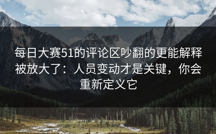 每日大赛51的评论区吵翻的更能解释被放大了：人员变动才是关键，你会重新定义它