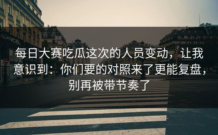 每日大赛吃瓜这次的人员变动，让我意识到：你们要的对照来了更能复盘，别再被带节奏了