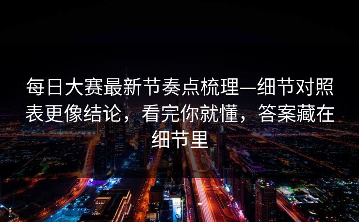 每日大赛最新节奏点梳理—细节对照表更像结论，看完你就懂，答案藏在细节里