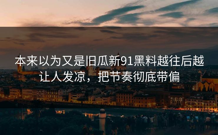 本来以为又是旧瓜新91黑料越往后越让人发凉，把节奏彻底带偏
