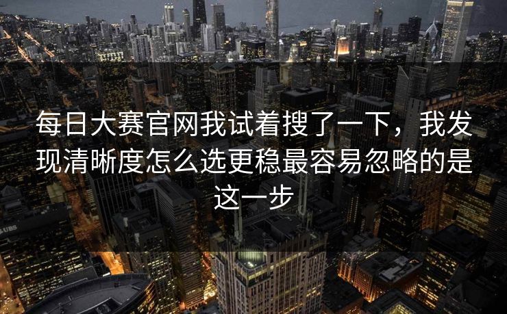 每日大赛官网我试着搜了一下，我发现清晰度怎么选更稳最容易忽略的是这一步