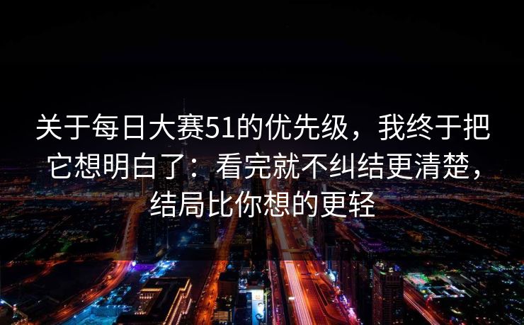 关于每日大赛51的优先级，我终于把它想明白了：看完就不纠结更清楚，结局比你想的更轻