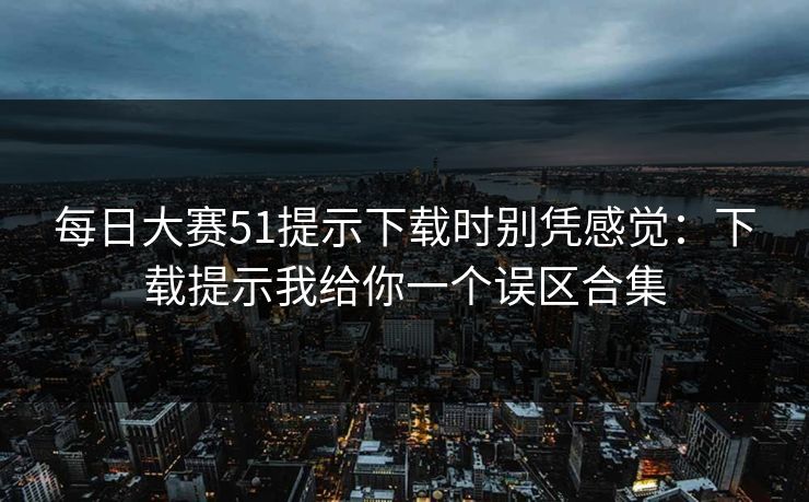 每日大赛51提示下载时别凭感觉：下载提示我给你一个误区合集