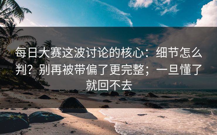 每日大赛这波讨论的核心：细节怎么判？别再被带偏了更完整；一旦懂了就回不去