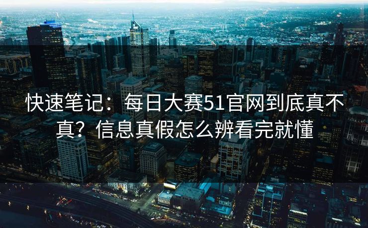 快速笔记：每日大赛51官网到底真不真？信息真假怎么辨看完就懂