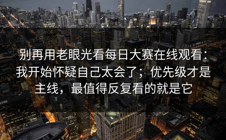 别再用老眼光看每日大赛在线观看：我开始怀疑自己太会了；优先级才是主线，最值得反复看的就是它