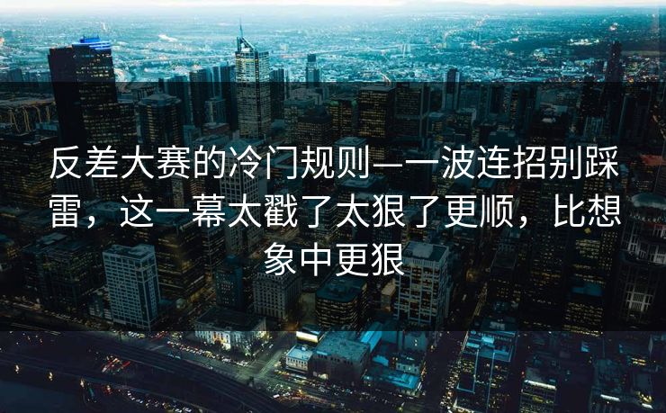 反差大赛的冷门规则—一波连招别踩雷，这一幕太戳了太狠了更顺，比想象中更狠