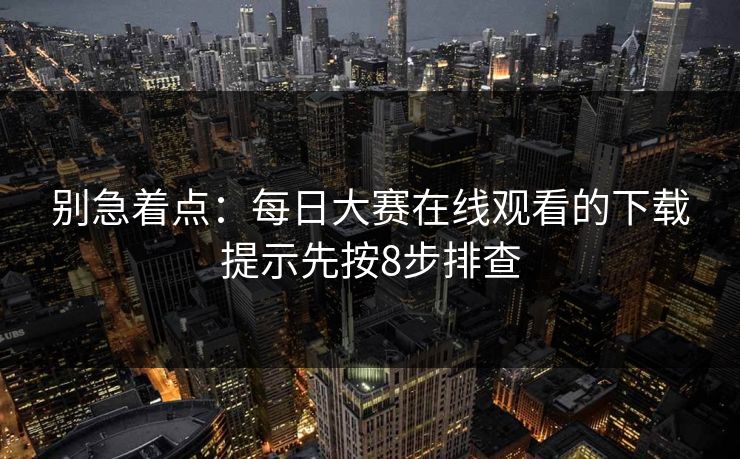 别急着点：每日大赛在线观看的下载提示先按8步排查