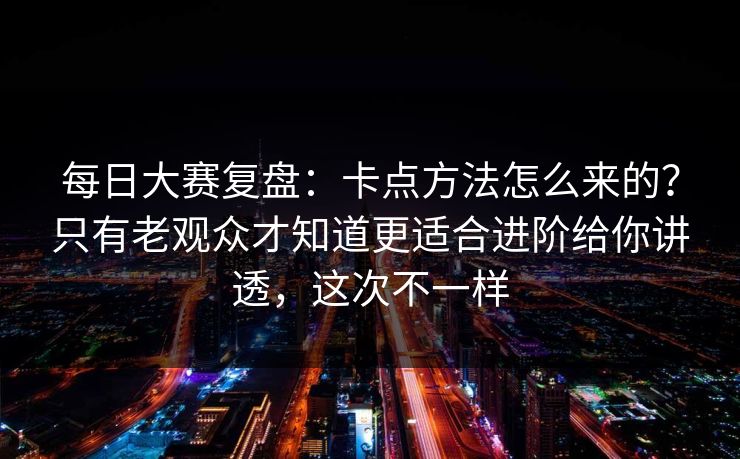 每日大赛复盘：卡点方法怎么来的？只有老观众才知道更适合进阶给你讲透，这次不一样