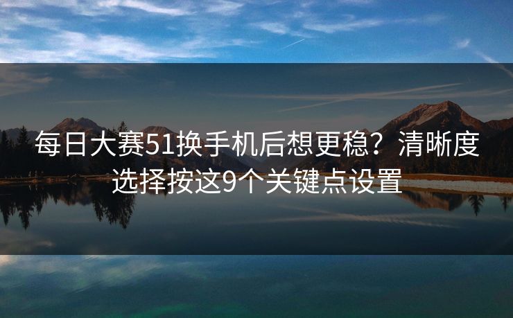 每日大赛51换手机后想更稳？清晰度选择按这9个关键点设置