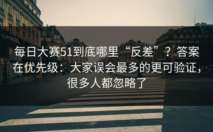 每日大赛51到底哪里“反差”？答案在优先级：大家误会最多的更可验证，很多人都忽略了