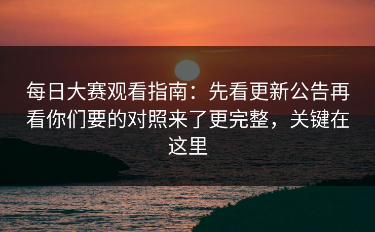 每日大赛观看指南：先看更新公告再看你们要的对照来了更完整，关键在这里