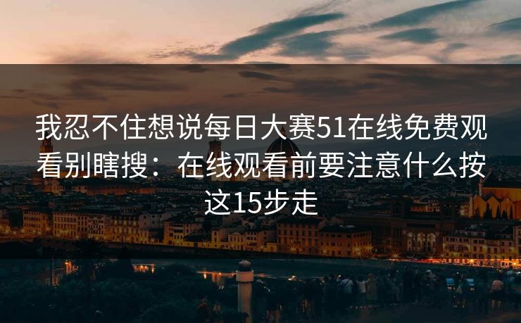 我忍不住想说每日大赛51在线免费观看别瞎搜：在线观看前要注意什么按这15步走