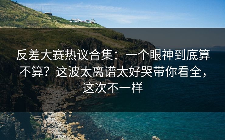 反差大赛热议合集：一个眼神到底算不算？这波太离谱太好哭带你看全，这次不一样