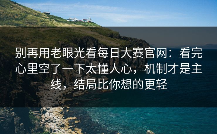 别再用老眼光看每日大赛官网：看完心里空了一下太懂人心，机制才是主线，结局比你想的更轻