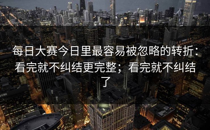 每日大赛今日里最容易被忽略的转折：看完就不纠结更完整；看完就不纠结了