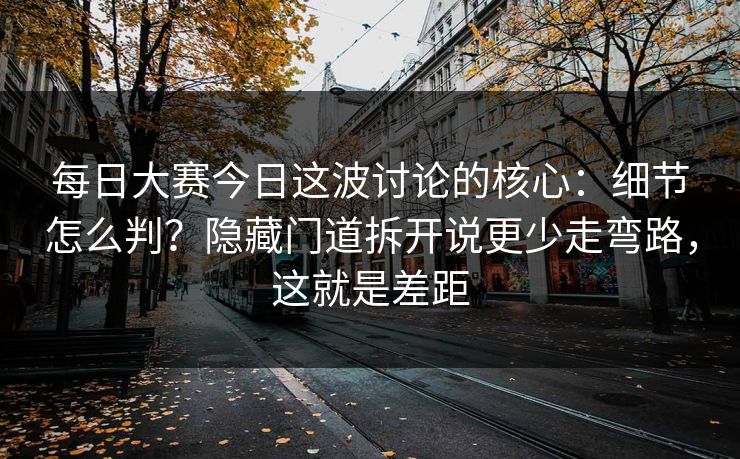 每日大赛今日这波讨论的核心：细节怎么判？隐藏门道拆开说更少走弯路，这就是差距