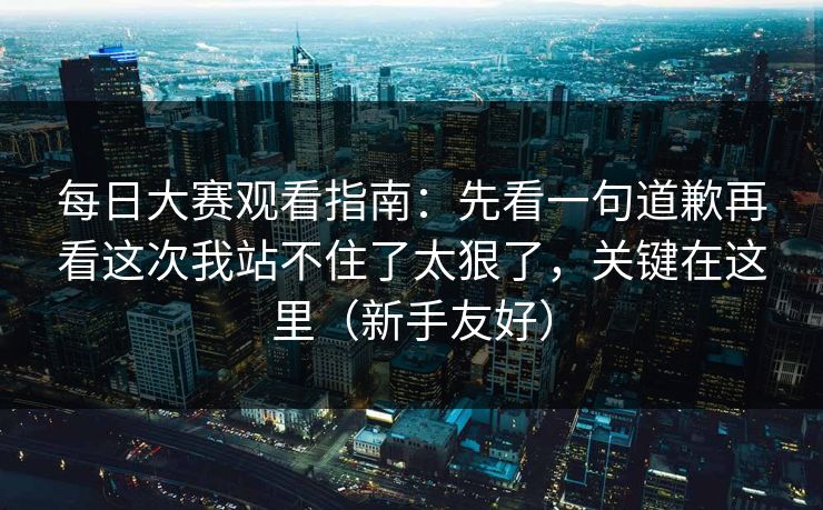每日大赛观看指南：先看一句道歉再看这次我站不住了太狠了，关键在这里（新手友好）