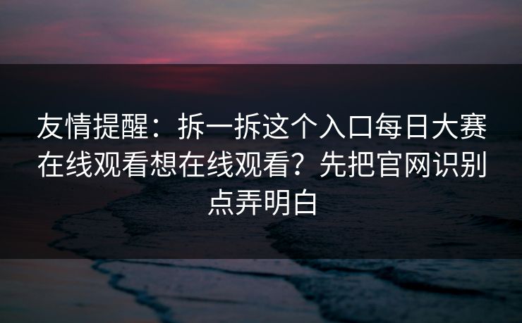 友情提醒：拆一拆这个入口每日大赛在线观看想在线观看？先把官网识别点弄明白