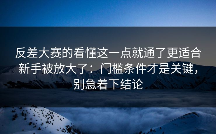 反差大赛的看懂这一点就通了更适合新手被放大了：门槛条件才是关键，别急着下结论