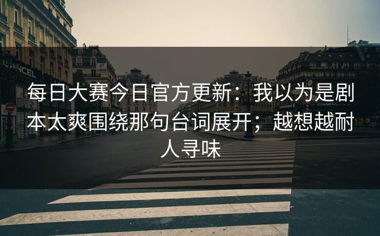 每日大赛今日官方更新：我以为是剧本太爽围绕那句台词展开；越想越耐人寻味
