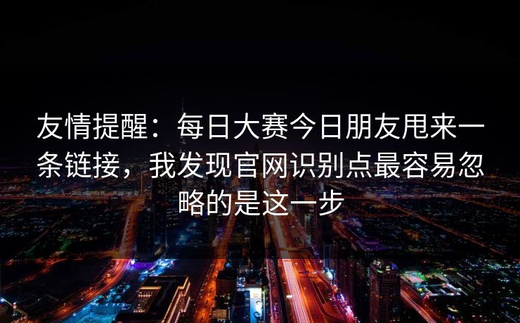 友情提醒:每日大赛今日朋友甩来一条链接,我发现官网识别点最容易忽略的是这一步 友情提醒:每日大赛今日朋友甩来一条链接,我发现官网识别点最容易忽略的是这一步