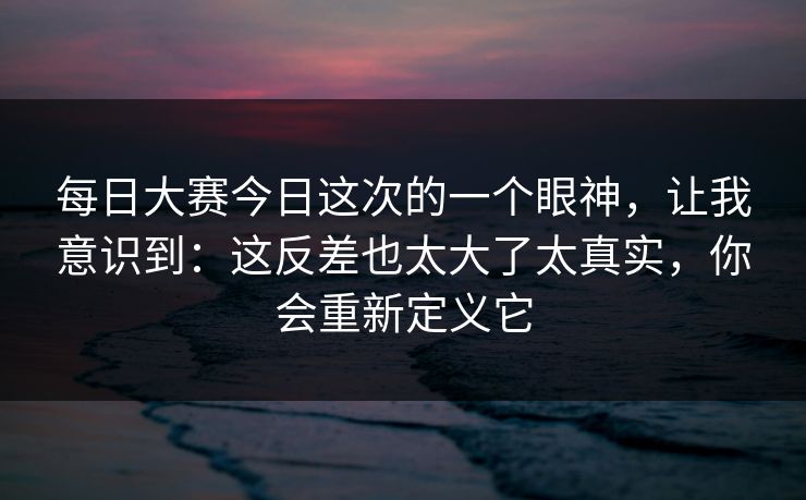每日大赛今日这次的一个眼神,让我意识到:这反差也太大了太真实,你会重新定义它 每日大赛今日这次的一个眼神,让我意识到:这反差也太大了太真实,你会重新定义它