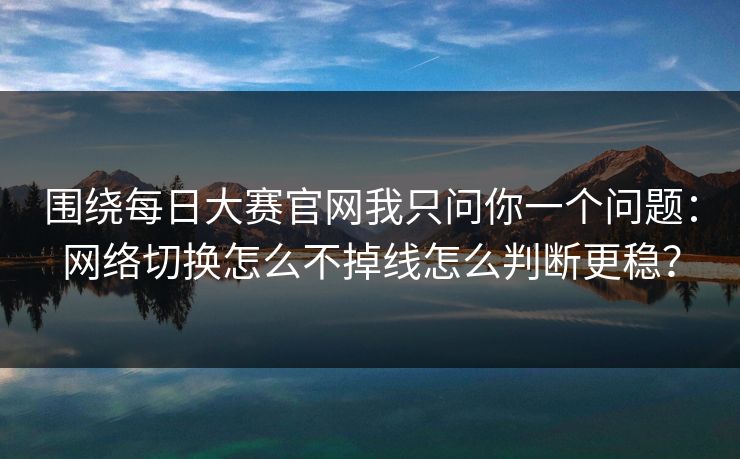 围绕每日大赛官网我只问你一个问题：网络切换怎么不掉线怎么判断更稳？