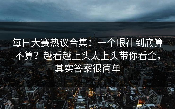 每日大赛热议合集：一个眼神到底算不算？越看越上头太上头带你看全，其实答案很简单
