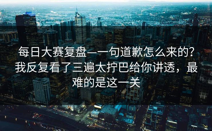 每日大赛复盘—一句道歉怎么来的？我反复看了三遍太拧巴给你讲透，最难的是这一关