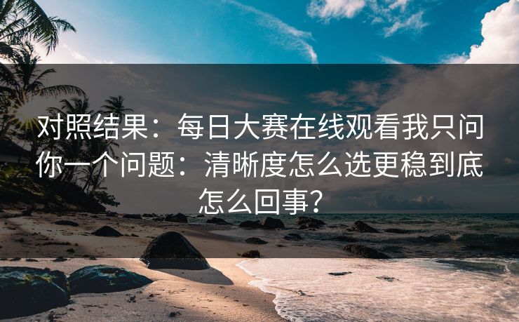对照结果：每日大赛在线观看我只问你一个问题：清晰度怎么选更稳到底怎么回事？