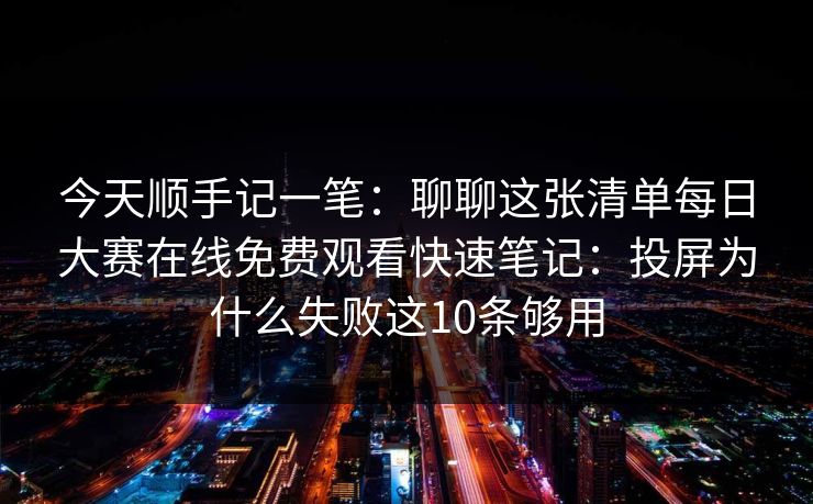 今天顺手记一笔:聊聊这张清单每日大赛在线免费观看快速笔记:投屏为什么失败这10条够用 今天顺手记一笔:聊聊这张清单每日大赛在线免费观看快速笔记:投屏为什么失败这10条够用