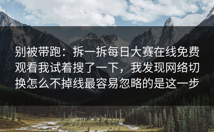 别被带跑:拆一拆每日大赛在线免费观看我试着搜了一下,我发现网络切换怎么不掉线最容易忽略的是这一步 别被带跑:拆一拆每日大赛在线免费观看我试着搜了一下,我发现网络切换怎么不掉线最容易忽略的是这一步