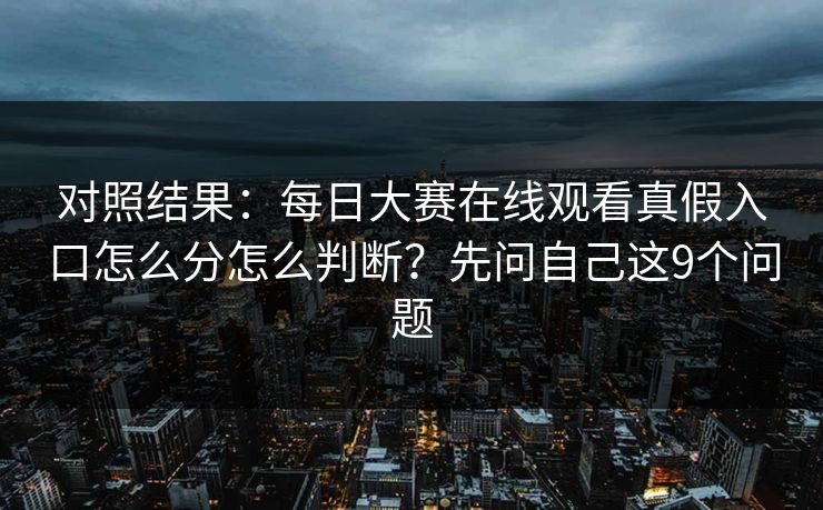 对照结果：每日大赛在线观看真假入口怎么分怎么判断？先问自己这9个问题