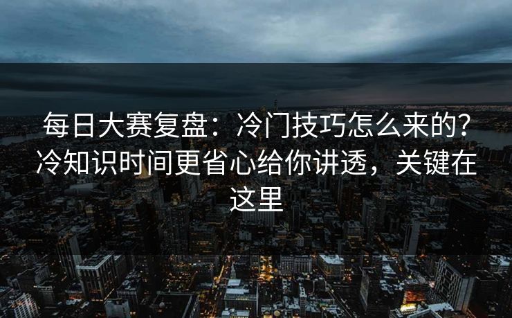 每日大赛复盘：冷门技巧怎么来的？冷知识时间更省心给你讲透，关键在这里